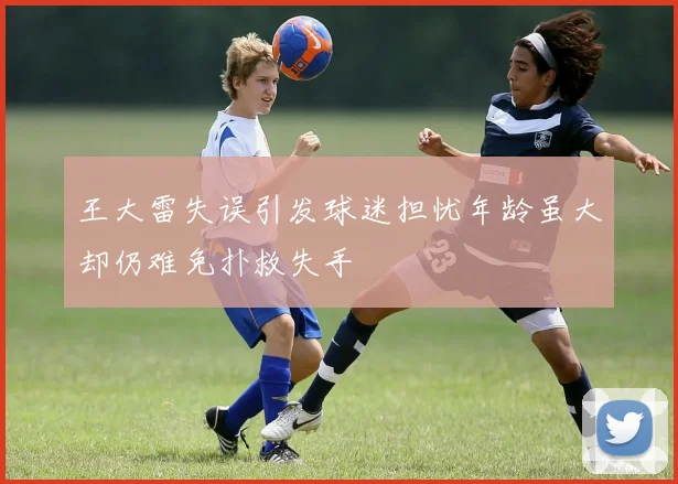 王大雷失误引发球迷担忧年龄虽大却仍难免扑救失手