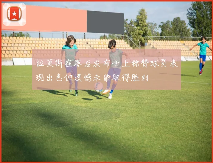 拉莫斯在赛后发布会上称赞球员表现出色但遗憾未能取得胜利