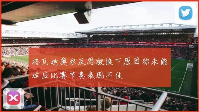 格瓦迪奥尔反思被换下原因称未能适应比赛节奏表现不佳