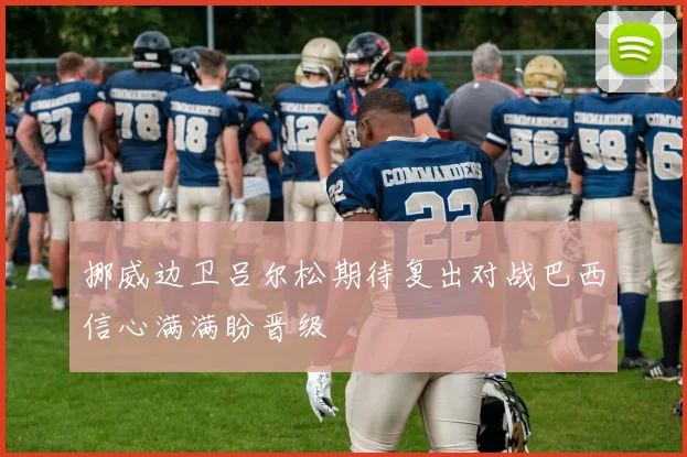 挪威边卫吕尔松期待复出对战巴西信心满满盼晋级