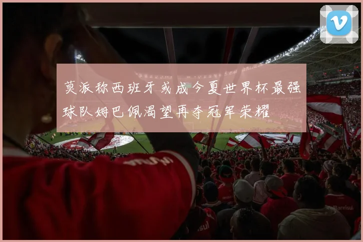 莫派称西班牙或成今夏世界杯最强球队姆巴佩渴望再夺冠军荣耀