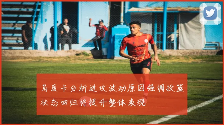 乌度卡分析进攻波动原因强调投篮状态回归将提升整体表现