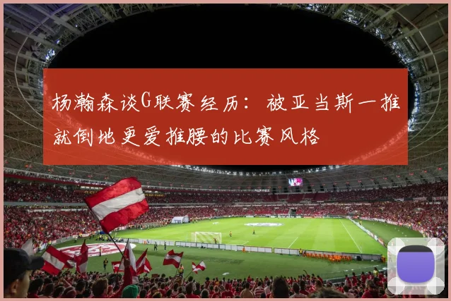杨瀚森谈G联赛经历：被亚当斯一推就倒地更爱推腰的比赛风格