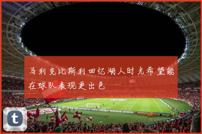 马利克比斯利回忆湖人时光希望能在球队表现更出色