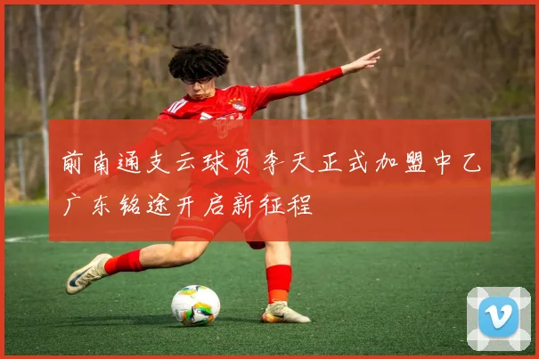 前南通支云球员李天正式加盟中乙广东铭途开启新征程