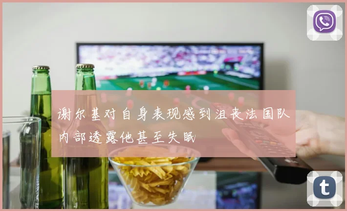 谢尔基对自身表现感到沮丧法国队内部透露他甚至失眠