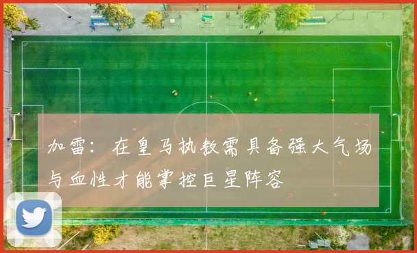 加雷：在皇马执教需具备强大气场与血性才能掌控巨星阵容