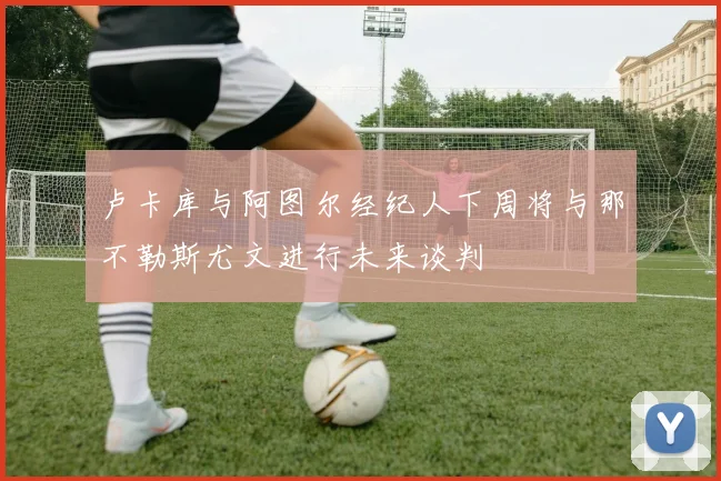 卢卡库与阿图尔经纪人下周将与那不勒斯尤文进行未来谈判