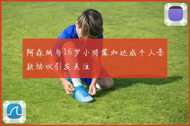 阿森纳与16岁小将蒙加达成个人条款协议引发关注
