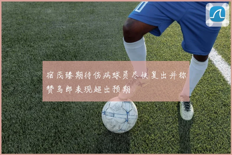 宿茂臻期待伤病球员尽快复出并称赞乌郎表现超出预期