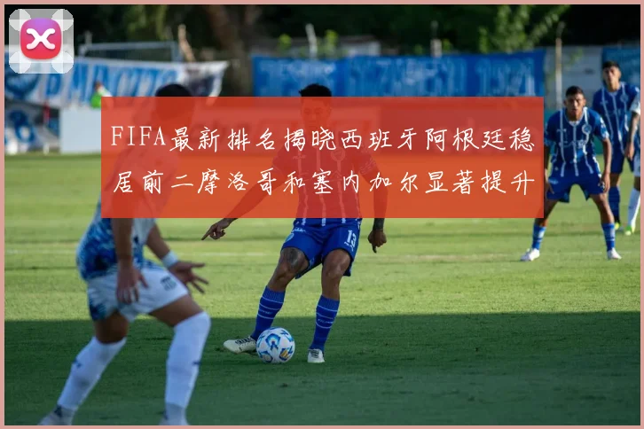 FIFA最新排名揭晓西班牙阿根廷稳居前二摩洛哥和塞内加尔显著提升