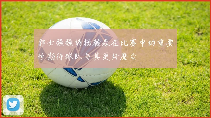 郭士强强调杨瀚森在比赛中的重要性期待球队与其更好磨合