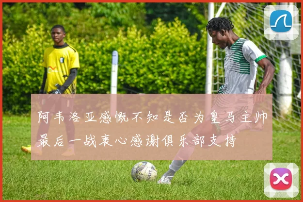 阿韦洛亚感慨不知是否为皇马主帅最后一战衷心感谢俱乐部支持