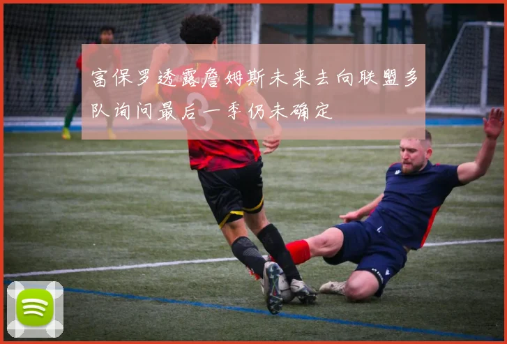 富保罗透露詹姆斯未来去向联盟多队询问最后一季仍未确定