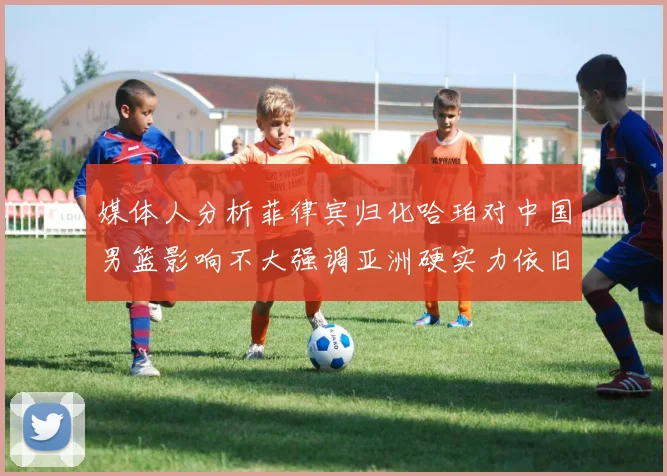 媒体人分析菲律宾归化哈珀对中国男篮影响不大强调亚洲硬实力依旧强劲