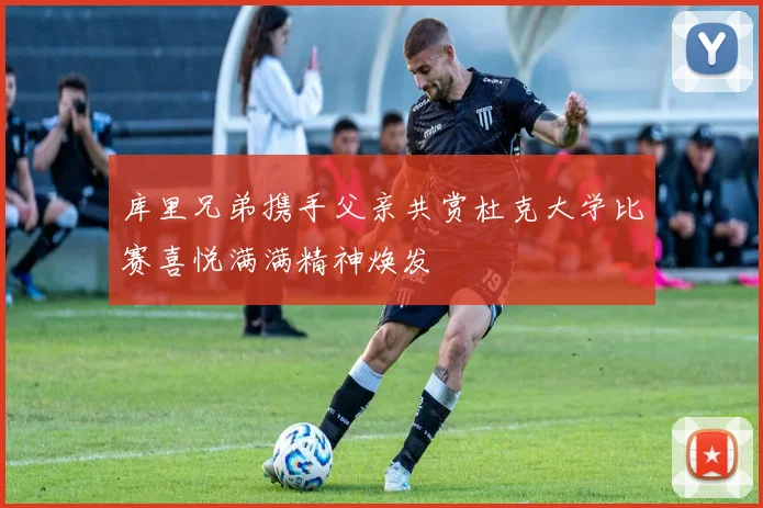 库里兄弟携手父亲共赏杜克大学比赛喜悦满满精神焕发