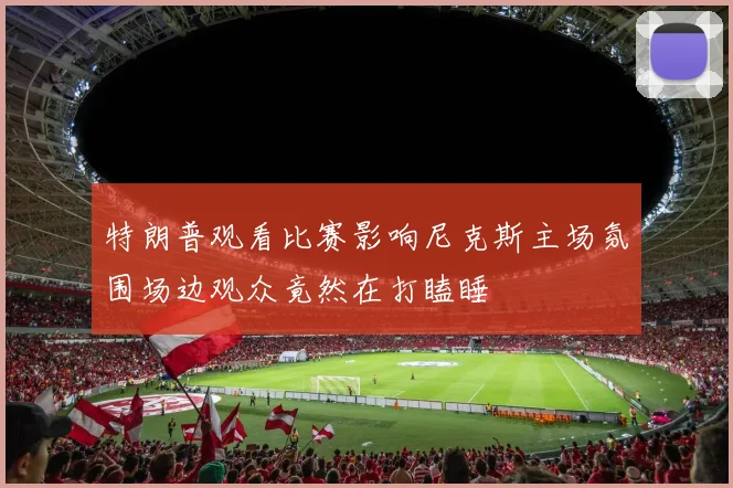 特朗普观看比赛影响尼克斯主场氛围场边观众竟然在打瞌睡