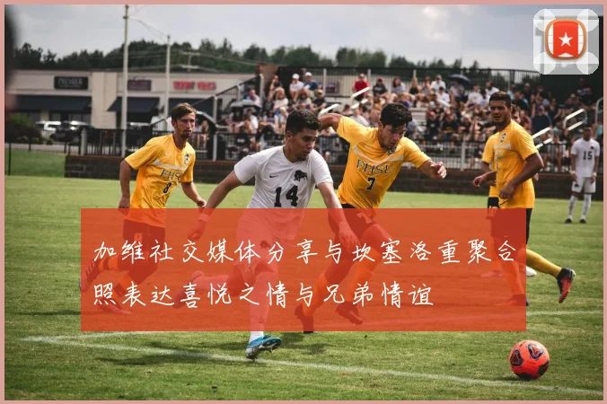 加维社交媒体分享与坎塞洛重聚合照表达喜悦之情与兄弟情谊