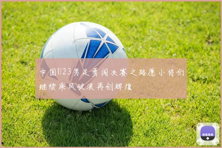 中国U23男足勇闯决赛之路愿小将们继续乘风破浪再创辉煌