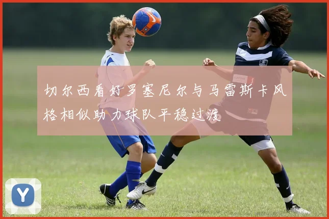 切尔西看好罗塞尼尔与马雷斯卡风格相似助力球队平稳过渡