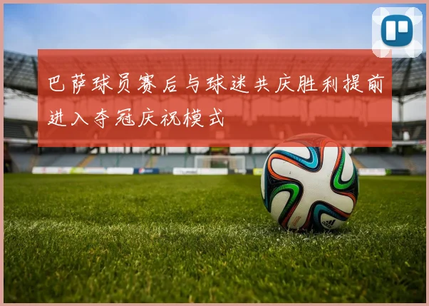 巴萨球员赛后与球迷共庆胜利提前进入夺冠庆祝模式