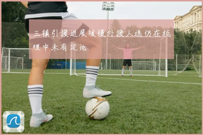 三镇引援进展缓慢外援人选仍在梳理中未有定论