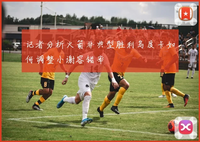 记者分析火箭非典型胜利乌度卡如何调整小谢容错率