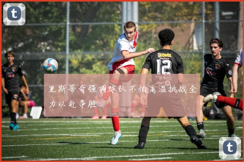 里斯蒂奇强调球队不怕高温挑战全力以赴争胜