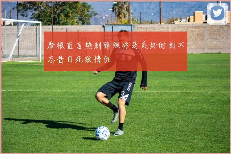 摩根直言热刺降级将是美好时刻不忘昔日死敌情仇